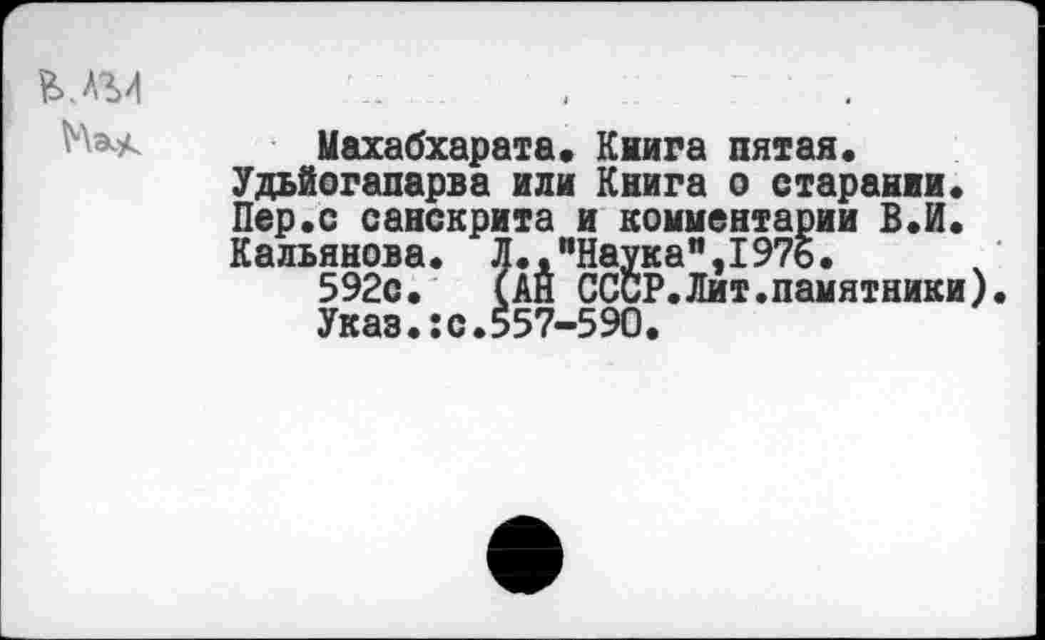 ﻿В.А'М
Махабхарата« Книга пятая« Удьйогапарва или Книга о старании« Пер«с санскрита и комментарии В«И« Кальянова. Л.."Наука",1976.
592с. (АН СССР.Лит.памятники).
Указ.:с.557-590.